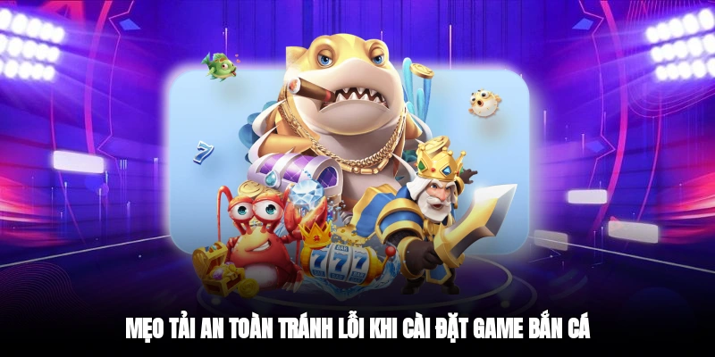 Mẹo tải an toàn tránh lỗi khi cài đặt game bắn cá